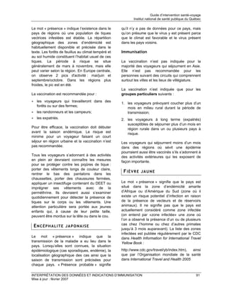 Guide d’intervention santé-voyage
                                                            Institut national de santé publique du Québec

Le mot « présence » indique l’existence dans le      qu’il n’y a pas de données pour ce pays, mais
pays de régions où une population de tiques          qu’on présume que le virus y est présent parce
vectrices infestées est établie. La répartition      que le climat est favorable et le virus présent
géographique des zones d’endémicité est              dans les pays voisins.
habituellement disponible et précisée dans le
texte. Les forêts de feuillus au climat tempéré et   Immunisation
au sol humide constituent l’habitat usuel de ces
tiques. La période à risque se situe                 La vaccination n’est pas indiquée pour la
généralement de mars à novembre, mais elle           majorité des voyageurs qui séjournent en Asie.
peut varier selon la région. En Europe centrale,     Elle n’est pas recommandée pour les
on observe 2 pics d'activité : mai/juin et           personnes suivant des circuits qui comprennent
septembre/octobre. Dans les régions plus             surtout les villes et les lieux de villégiature.
froides, le pic est en été.
                                                     La vaccination n’est indiquée que pour les
La vaccination est recommandée pour :                groupes particuliers suivants :
• les voyageurs qui travailleront dans des
                                                     1. les voyageurs prévoyant coucher plus d’un
  forêts ou sur des fermes;
                                                        mois en milieu rural durant la période de
• les randonneurs et les campeurs;                      transmission;
• les expatriés.                                     2. les voyageurs à long terme (expatriés)
                                                        susceptibles de séjourner plus d’un mois en
Pour être efficace, la vaccination doit débuter         région rurale dans un ou plusieurs pays à
avant la saison endémique. Le risque est                risque.
minime pour un voyageur faisant un court
séjour en région urbaine et la vaccination n’est     Les voyageurs qui séjournent moins d’un mois
pas recommandée.                                     dans des régions où sévit une épidémie
                                                     pourraient aussi être vaccinés s’ils s’adonnent à
Tous les voyageurs s’adonnant à des activités        des activités extérieures qui les exposent de
en plein air devraient connaître les mesures         façon importante.
pour se protéger contre les piqûres de tique :
porter des vêtements longs de couleur claire,
rentrer le bas des pantalons dans les
                                                      FIÈVRE JAUNE
chaussettes, porter des chaussures fermées,
appliquer un insectifuge contenant du DEET ou        Le mot « présence » signifie que le pays est
imprégner ses vêtements avec de la                   situé dans la zone d’endémicité amarile
perméthrine. Ils devraient aussi s’examiner          d’Afrique ou d’Amérique du Sud (zone où il
quotidiennement pour détecter la présence de         existe un risque potentiel d’infection en raison
tiques sur le corps ou les vêtements. Une            de la présence de vecteurs et de réservoirs
attention particulière sera portée aux jeunes        animaux). Il ne signifie pas que le pays est
enfants qui, à cause de leur petite taille,          actuellement considéré comme zone infectée
peuvent être mordus sur la tête ou dans le cou.      (on entend par «zone infectée» une zone où
                                                     l’on a observé la présence d’un ou de plusieurs
                                                     cas chez l’homme ou chez d’autres primates
 ENCÉPHALITE JAPONAISE
                                                     jusqu’à 3 mois auparavant). La liste des zones
                                                     infectées est publiée régulièrement par le CDC
Le mot « présence » indique que la                   dans Health Information for International Travel
transmission de la maladie a eu lieu dans le         Yellow Book :
pays. Lorsqu’elles sont connues, la situation
épidémiologique (cas sporadiques, endémie), la       http://www.cdc.gov/travel/yb/index.htm),  ainsi
localisation géographique des cas ainsi que la       que par l’Organisation mondiale de la santé
saison de transmission sont précisées pour           dans International Travel and Health 2005
chaque pays. « Présence probable » signifie

INTERPRÉTATION DES DONNÉES ET INDICATIONS D’IMMUNISATION                                              91
Mise à jour : février 2007
 