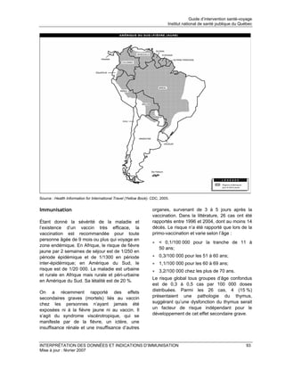 Guide d’intervention santé-voyage
                                                                             Institut national de santé publique du Québec




Source : Health Information for International Travel (Yellow Book). CDC, 2005.


Immunisation                                                        organes, survenant de 3 à 5 jours après la
                                                                    vaccination. Dans la littérature, 26 cas ont été
Étant donné la sévérité de la maladie et                            rapportés entre 1996 et 2004, dont au moins 14
l’existence d’un vaccin très efficace, la                           décès. Le risque n’a été rapporté que lors de la
vaccination est recommandée pour toute                              primo-vaccination et varie selon l’âge :
personne âgée de 9 mois ou plus qui voyage en
                                                                    • < 0,1/100 000 pour la tranche de 11 à
zone endémique. En Afrique, le risque de fièvre
                                                                      50 ans;
jaune par 2 semaines de séjour est de 1/250 en
période épidémique et de 1/1300 en période                          • 0,3/100 000 pour les 51 à 60 ans;
inter-épidémique; en Amérique du Sud, le                            • 1,1/100 000 pour les 60 à 69 ans;
risque est de 1/20 000. La maladie est urbaine                      • 3,2/100 000 chez les plus de 70 ans.
et rurale en Afrique mais rurale et péri-urbaine
                                                                    Le risque global tous groupes d’âge confondus
en Amérique du Sud. Sa létalité est de 20 %.
                                                                    est de 0,3 à 0,5 cas par 100 000 doses
On a récemment rapporté des effets                                  distribuées. Parmi les 26 cas, 4 (15 %)
secondaires graves (mortels) liés au vaccin                         présentaient une pathologie du thymus,
chez les personnes n’ayant jamais été                               suggérant qu’une dysfonction du thymus serait
exposées ni à la fièvre jaune ni au vaccin. Il                      un facteur de risque indépendant pour le
s’agit du syndrome viscérotropique, qui se                          développement de cet effet secondaire grave.
manifeste par de la fièvre, un ictère, une
insuffisance rénale et une insuffisance d’autres


INTERPRÉTATION DES DONNÉES ET INDICATIONS D’IMMUNISATION                                                               93
Mise à jour : février 2007
 