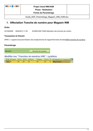 Projet virtuel WM-HUM
Phase : Réalisation
Fiches de Paramétrage
Guide_SAP_Parametrage_Magasin_WM_HUM.doc
10
7. Affectation Tranche de numéro pour Magasin WM
Ordre
2013930508 09/02/2013 11:50 SUISSE-WM T340D affectation des tranches de numéro
Transaction et Chemin
SPRO -> Logistics Execution/Gestion des emplacements de magasin/Données de base/Définir tranches de numéros
Paramétrage
 