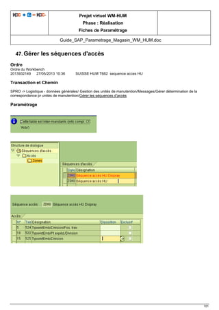 Projet virtuel WM-HUM
Phase : Réalisation
Fiches de Paramétrage
Guide_SAP_Parametrage_Magasin_WM_HUM.doc
101
47. Gérer les séquences d'accès
Ordre
Ordre du Workbench
2013932149 27/05/2013 10:36 SUISSE HUM T682 sequence acces HU
Transaction et Chemin
SPRO -> Logistique - données générales/ Gestion des unités de manutention/Messages/Gérer détermination de la
correspondance pr unités de manutention/Gérer les séquences d'accès
Paramétrage
 
