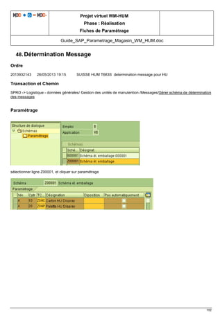 Projet virtuel WM-HUM
Phase : Réalisation
Fiches de Paramétrage
Guide_SAP_Parametrage_Magasin_WM_HUM.doc
102
48. Détermination Message
Ordre
2013932143 26/05/2013 19:15 SUISSE HUM T683S determination message pour HU
Transaction et Chemin
SPRO -> Logistique - données générales/ Gestion des unités de manutention /Messages/Gérer schéma de détermination
des messages
Paramétrage
sélectionner ligne Z00001, et cliquer sur paramétrage
 
