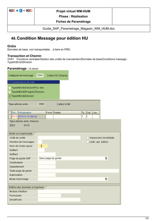 Projet virtuel WM-HUM
Phase : Réalisation
Fiches de Paramétrage
Guide_SAP_Parametrage_Magasin_WM_HUM.doc
103
49. Condition Message pour édition HU
Ordre
Données de base ,non transportable , à faire en PRD.
Transaction et Chemin
VV61 Fonctions centrales/Gestion des unités de manutention/Données de base/Conditions message :
TypeArtEmb/Division
Paramétrage : A revoir
 