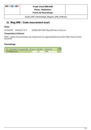 Projet virtuel WM-HUM
Phase : Réalisation
Fiches de Paramétrage
Guide_SAP_Parametrage_Magasin_WM_HUM.doc
107
53. Mag WM : Code mouvement écart
Ordre
2013930793 22/02/2013 12:14 SUISSE-WM T340D Mag WM Code mvt Ecart inv
Transaction et Chemin
SPRO Logistics Execution/Gestion des emplacements de magasin/Opérations/Inventaire /Définir écarts et limites
documents
Paramétrage
 
