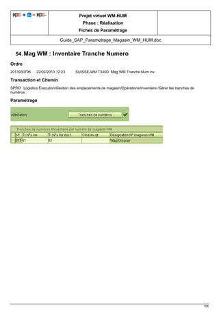 Projet virtuel WM-HUM
Phase : Réalisation
Fiches de Paramétrage
Guide_SAP_Parametrage_Magasin_WM_HUM.doc
108
54. Mag WM : Inventaire Tranche Numero
Ordre
2013930795 22/02/2013 12:23 SUISSE-WM T340D Mag WM Tranche Num inv
Transaction et Chemin
SPRO Logistics Execution/Gestion des emplacements de magasin/Opérations/Inventaire /Gérer les tranches de
numéros :
Paramétrage
 