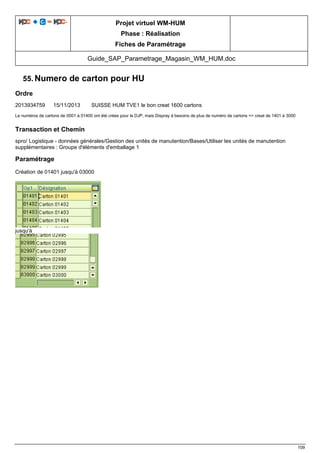 Projet virtuel WM-HUM
Phase : Réalisation
Fiches de Paramétrage
Guide_SAP_Parametrage_Magasin_WM_HUM.doc
109
55. Numero de carton pour HU
Ordre
2013934759 15/11/2013 SUISSE HUM TVE1 le bon creat 1600 cartons
Le numéros de cartons de 0001 à 01400 ont été crées pour le DJP, mais Dispray à besoins de plus de numéro de cartons => creat de 1401 à 3000
Transaction et Chemin
spro/ Logistique - données générales/Gestion des unités de manutention/Bases/Utiliser les unités de manutention
supplémentaires : Groupe d'éléments d'emballage 1
Paramétrage
Création de 01401 jusqu'à 03000
jusqu'à
 