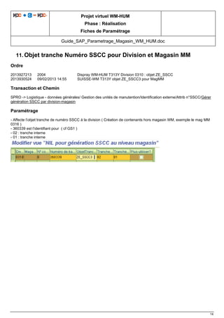 Projet virtuel WM-HUM
Phase : Réalisation
Fiches de Paramétrage
Guide_SAP_Parametrage_Magasin_WM_HUM.doc
14
11. Objet tranche Numéro SSCC pour Division et Magasin MM
Ordre
2013927213 2004 Dispray WM-HUM T313Y Division 0310 : objet ZE_SSCC
2013930524 09/02/2013 14:55 SUISSE-WM T313Y objet ZE_SSCC3 pour MagMM
Transaction et Chemin
SPRO -> Logistique - données générales/ Gestion des unités de manutention/Identification externe/Attrib n°SSCC/Gérer
génération SSCC par division-magasin
Paramétrage
- Affecte l’objet tranche de numéro SSCC à la division ( Création de contenants hors magasin WM, exemple le mag MM
0316 )
- 360339 est l’identifiant pour ( cf GS1 )
- 02 : tranche interne
- 01 : tranche interne
 