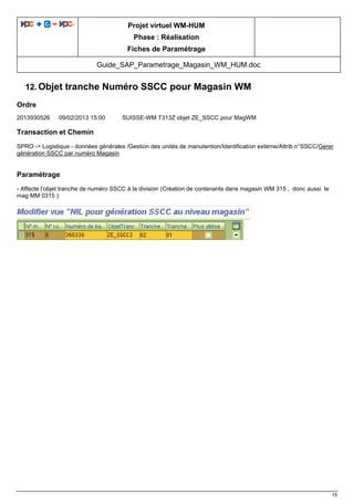 Projet virtuel WM-HUM
Phase : Réalisation
Fiches de Paramétrage
Guide_SAP_Parametrage_Magasin_WM_HUM.doc
15
12. Objet tranche Numéro SSCC pour Magasin WM
Ordre
2013930526 09/02/2013 15:00 SUISSE-WM T313Z objet ZE_SSCC pour MagWM
Transaction et Chemin
SPRO -> Logistique - données générales /Gestion des unités de manutention/Identification externe/Attrib n°SSCC/Gerer
génération SSCC par numéro Magasin
Paramétrage
- Affecte l’objet tranche de numéro SSCC à la division (Création de contenants dans magasin WM 315 , donc aussi le
mag MM 0315 )
 