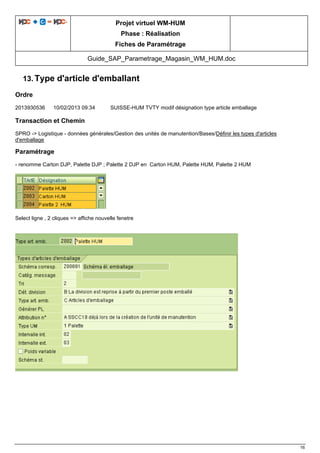 Projet virtuel WM-HUM
Phase : Réalisation
Fiches de Paramétrage
Guide_SAP_Parametrage_Magasin_WM_HUM.doc
16
13. Type d'article d'emballant
Ordre
2013930536 10/02/2013 09:34 SUISSE-HUM TVTY modif désignation type article emballage
Transaction et Chemin
SPRO -> Logistique - données générales/Gestion des unités de manutention/Bases/Définir les types d'articles
d'emballage
Paramétrage
- renomme Carton DJP, Palette DJP ; Palette 2 DJP en Carton HUM, Palette HUM, Palette 2 HUM
Select ligne , 2 cliques => affiche nouvelle fenetre
 