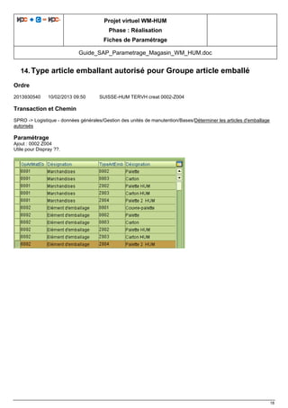 Projet virtuel WM-HUM
Phase : Réalisation
Fiches de Paramétrage
Guide_SAP_Parametrage_Magasin_WM_HUM.doc
18
14. Type article emballant autorisé pour Groupe article emballé
Ordre
2013930540 10/02/2013 09:50 SUISSE-HUM TERVH creat 0002-Z004
Transaction et Chemin
SPRO -> Logistique - données générales/Gestion des unités de manutention/Bases/Déterminer les articles d'emballage
autorisés
Paramétrage
Ajout : 0002 Z004
Utile pour Dispray ??.
 