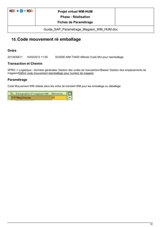 Projet virtuel WM-HUM
Phase : Réalisation
Fiches de Paramétrage
Guide_SAP_Parametrage_Magasin_WM_HUM.doc
19
15. Code mouvement ré emballage
Ordre
2013930611 14/02/2013 11:59 SUISSE-WM T340D Affecter Code Mvt pour reemballage
Transaction et Chemin
SPRO -> Logistique - données générales/ Gestion des unités de manutention/Bases/ Gestion des emplacements de
magasin/Définir code mouvement réemballage pour numéro de magasin
Paramétrage
Code Mouvement WM utilisés dans les ordre de transfert WM pour les emballage ou déballage.
 