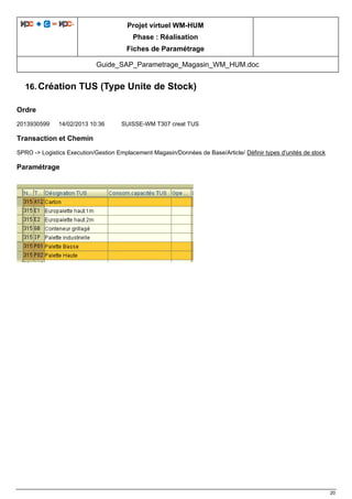 Projet virtuel WM-HUM
Phase : Réalisation
Fiches de Paramétrage
Guide_SAP_Parametrage_Magasin_WM_HUM.doc
20
16. Création TUS (Type Unite de Stock)
Ordre
2013930599 14/02/2013 10:36 SUISSE-WM T307 creat TUS
Transaction et Chemin
SPRO -> Logistics Execution/Gestion Emplacement Magasin/Données de Base/Article/ Définir types d'unités de stock
Paramétrage
 
