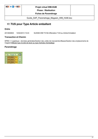Projet virtuel WM-HUM
Phase : Réalisation
Fiches de Paramétrage
Guide_SAP_Parametrage_Magasin_WM_HUM.doc
21
17. TUS pour Type Article emballant
Ordre
2013930603 14/02/2013 10:43 SUISSE-WM T319A Affectation TUS au Article Emballant
Transaction et Chemin
SPRO -> Logistique - données générales/Gestion des unités de manutention/Bases/Gestion des emplacements de
magasin/Affecter type d'unité de stock au type d'articles d'emballage
Paramétrage
 