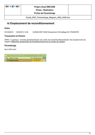 Projet virtuel WM-HUM
Phase : Réalisation
Fiches de Paramétrage
Guide_SAP_Parametrage_Magasin_WM_HUM.doc
23
19. Emplacement de reconditionnement
Ordre
2013930615 14/02/2013 12:06 SUISSE-WM T340D Emplacement d'Emballage 921-TRANSFER
Transaction et Chemin
SPRO -> Logistique - données générales/Gestion des unités de manutention/Bases/Gestion des emplacements de
magasin /Déterminer emplacement de reconditionnement pour le numéro de magasin
Paramétrage
faire LX20 avant
 