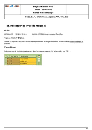 Projet virtuel WM-HUM
Phase : Réalisation
Fiches de Paramétrage
Guide_SAP_Parametrage_Magasin_WM_HUM.doc
46
21. Indicateur de Type de Magasin
Ordre
2013930677 16/02/2013 08:54 SUISSE-WM T305 creat Indicateur TypeMag
Transaction et Chemin
SPRO -> Logistics Execution/Gestion des emplacements de magasin/Données de base/Article/Définir code type de
magasin
Paramétrage
Indicateur pour la stratégie de placement dans les type de magasin. ( cf fiche article , vue WM1 )
 