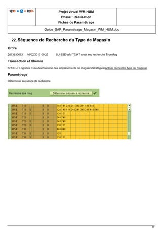 Projet virtuel WM-HUM
Phase : Réalisation
Fiches de Paramétrage
Guide_SAP_Parametrage_Magasin_WM_HUM.doc
47
22. Séquence de Recherche du Type de Magasin
Ordre
2013930683 16/02/2013 09:22 SUISSE-WM T334T creat seq recherche TypeMag
Transaction et Chemin
SPRO -> Logistics Execution/Gestion des emplacements de magasin/Stratégies/Activer recherche type de magasin
Paramétrage
Déterminer séquence de recherche
 