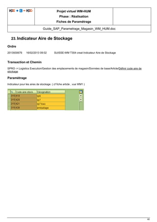 Projet virtuel WM-HUM
Phase : Réalisation
Fiches de Paramétrage
Guide_SAP_Parametrage_Magasin_WM_HUM.doc
48
23. Indicateur Aire de Stockage
Ordre
2013930679 16/02/2013 09:02 SUISSE-WM T304 creat Indicateur Aire de Stockage
Transaction et Chemin
SPRO -> Logistics Execution/Gestion des emplacements de magasin/Données de base/Article/Définir code aire de
stockage
Paramétrage
Indicateur pour les aires de stockage. ( cf fiche article , vue WM1 )
 