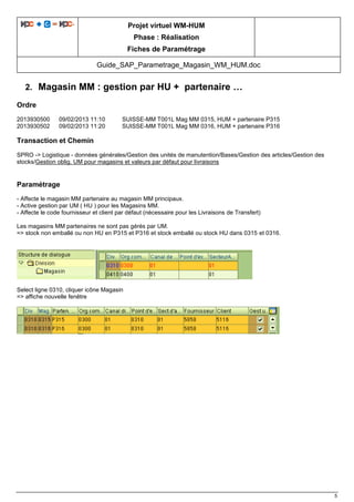 Projet virtuel WM-HUM
Phase : Réalisation
Fiches de Paramétrage
Guide_SAP_Parametrage_Magasin_WM_HUM.doc
5
2. Magasin MM : gestion par HU + partenaire …
Ordre
2013930500 09/02/2013 11:10 SUISSE-MM T001L Mag MM 0315, HUM + partenaire P315
2013930502 09/02/2013 11:20 SUISSE-MM T001L Mag MM 0316, HUM + partenaire P316
Transaction et Chemin
SPRO -> Logistique - données générales/Gestion des unités de manutention/Bases/Gestion des articles/Gestion des
stocks/Gestion oblig. UM pour magasins et valeurs par défaut pour livraisons
Paramétrage
- Affecte le magasin MM partenaire au magasin MM principaux.
- Active gestion par UM ( HU ) pour les Magasins MM.
- Affecte le code fournisseur et client par défaut (nécessaire pour les Livraisons de Transfert)
Les magasins MM partenaires ne sont pas gérés par UM.
=> stock non emballé ou non HU en P315 et P316 et stock emballé ou stock HU dans 0315 et 0316.
Select ligne 0310, cliquer icône Magasin
=> affiche nouvelle fenêtre
 