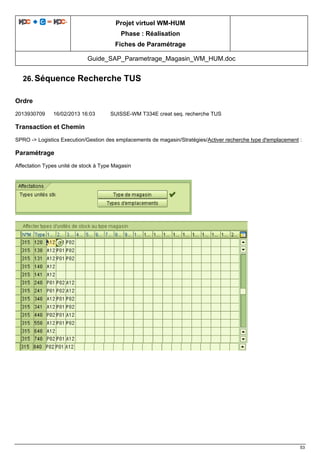Projet virtuel WM-HUM
Phase : Réalisation
Fiches de Paramétrage
Guide_SAP_Parametrage_Magasin_WM_HUM.doc
53
26. Séquence Recherche TUS
Ordre
2013930709 16/02/2013 16:03 SUISSE-WM T334E creat seq. recherche TUS
Transaction et Chemin
SPRO -> Logistics Execution/Gestion des emplacements de magasin/Stratégies/Activer recherche type d'emplacement :
Paramétrage
Affectation Types unité de stock à Type Magasin
 