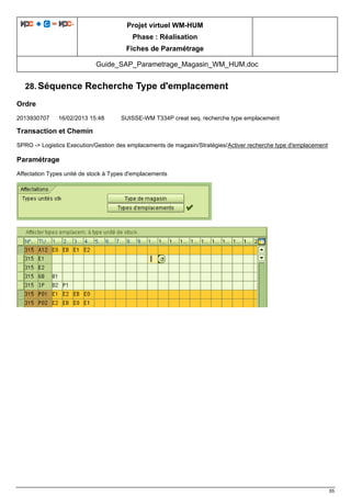 Projet virtuel WM-HUM
Phase : Réalisation
Fiches de Paramétrage
Guide_SAP_Parametrage_Magasin_WM_HUM.doc
55
28. Séquence Recherche Type d'emplacement
Ordre
2013930707 16/02/2013 15:48 SUISSE-WM T334P creat seq. recherche type emplacement
Transaction et Chemin
SPRO -> Logistics Execution/Gestion des emplacements de magasin/Stratégies/Activer recherche type d'emplacement
Paramétrage
Affectation Types unité de stock à Types d'emplacements
 