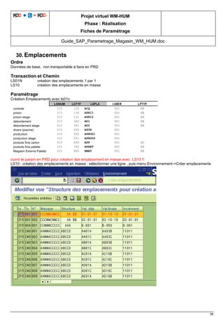 Projet virtuel WM-HUM
Phase : Réalisation
Fiches de Paramétrage
Guide_SAP_Parametrage_Magasin_WM_HUM.doc
58
30. Emplacements
Ordre
Données de base, non transportable à faire en PRD
Transaction et Chemin
LS01N création des emplacements 1 par 1
LS10 création des emplacements en masse
Paramétrage
Création Emplacements avec ls01n
LGNUM LGTYP LGPLA LGBER LPTYP
controle 315 120 ACQ 001 EB
prison 315 130 APRI1 001 EB
prison etage 315 131 APRI2 001 EB
debordement 315 340 AD1 001 EB
debordement etage 315 341 AD2 001 EB
divers (piscine) 315 440 ASUB 001
production 315 550 APROD1 001
production etage 315 551 APROD2 001
produits finis carton 315 640 APP 001 E0
produits finis palette 315 740 APART 001 EB
Magasin Externe Palette 315 840 BMAT 001 EB
ouvrir le param en PRD pour création des emplacement en masse avec LS10 !!
LS10 : création des emplacements en masse : sélectionner une ligne , puis menu Environnement->Créer emplacements
 
