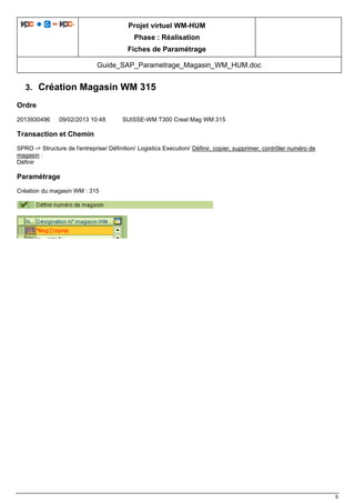 Projet virtuel WM-HUM
Phase : Réalisation
Fiches de Paramétrage
Guide_SAP_Parametrage_Magasin_WM_HUM.doc
6
3. Création Magasin WM 315
Ordre
2013930496 09/02/2013 10:48 SUISSE-WM T300 Creat Mag WM 315
Transaction et Chemin
SPRO -> Structure de l'entreprise/ Définition/ Logistics Execution/ Définir, copier, supprimer, contrôler numéro de
magasin :
Définir
Paramétrage
Création du magasin WM : 315
 