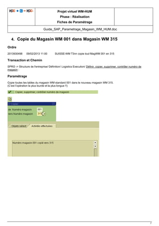 Projet virtuel WM-HUM
Phase : Réalisation
Fiches de Paramétrage
Guide_SAP_Parametrage_Magasin_WM_HUM.doc
7
4. Copie du Magasin WM 001 dans Magasin WM 315
Ordre
2013930498 09/02/2013 11:00 SUISSE-WM T3nn copie tout MagWM 001 en 315
Transaction et Chemin
SPRO -> Structure de l'entreprise/ Définition/ Logistics Execution/ Définir, copier, supprimer, contrôler numéro de
magasin :
Paramétrage
Copie toutes les tables du magasin WM standard 001 dans le nouveau magasin WM 315.
(C’est l’opération la plus lourde et la plus longue !!)
 