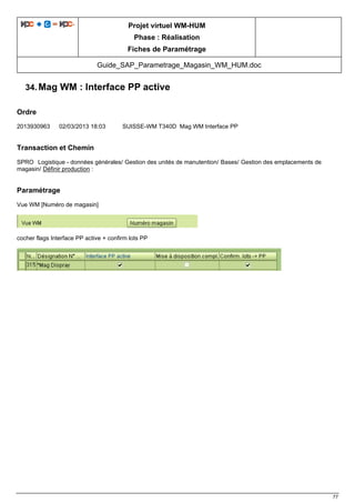 Projet virtuel WM-HUM
Phase : Réalisation
Fiches de Paramétrage
Guide_SAP_Parametrage_Magasin_WM_HUM.doc
77
34. Mag WM : Interface PP active
Ordre
2013930963 02/03/2013 18:03 SUISSE-WM T340D Mag WM Interface PP
Transaction et Chemin
SPRO Logistique - données générales/ Gestion des unités de manutention/ Bases/ Gestion des emplacements de
magasin/ Définir production :
Paramétrage
Vue WM [Numéro de magasin]
cocher flags Interface PP active + confirm lots PP
 