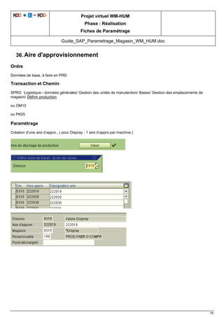 Projet virtuel WM-HUM
Phase : Réalisation
Fiches de Paramétrage
Guide_SAP_Parametrage_Magasin_WM_HUM.doc
79
36. Aire d'approvisionnement
Ordre
Données de base, à faire en PRD
Transaction et Chemin
SPRO Logistique - données générales/ Gestion des unités de manutention/ Bases/ Gestion des emplacements de
magasin/ Définir production
ou OM10
ou PK05
Paramétrage
Création d’une aire d’appro., ( pour Dispray : 1 aire d’appro par machine.)
 