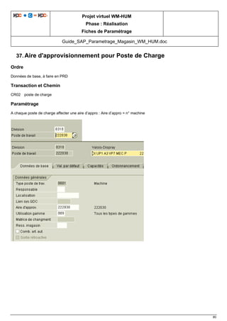 Projet virtuel WM-HUM
Phase : Réalisation
Fiches de Paramétrage
Guide_SAP_Parametrage_Magasin_WM_HUM.doc
80
37. Aire d'approvisionnement pour Poste de Charge
Ordre
Données de base, à faire en PRD
Transaction et Chemin
CR02 poste de charge
Paramétrage
A chaque poste de charge affecter une aire d’appro : Aire d’appro = n° machine
 