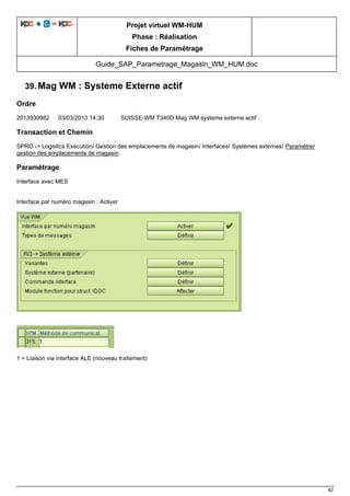 Projet virtuel WM-HUM
Phase : Réalisation
Fiches de Paramétrage
Guide_SAP_Parametrage_Magasin_WM_HUM.doc
82
39. Mag WM : Systeme Externe actif
Ordre
2013930982 03/03/2013 14:30 SUISSE-WM T340D Mag WM systeme externe actif
Transaction et Chemin
SPRO -> Logistics Execution/ Gestion des emplacements de magasin/ Interfaces/ Systèmes externes/ Paramétrer
gestion des emplacements de magasin:
Paramétrage
Interface avec MES
Interface par numéro magasin : Activer
1 = Liaison via interface ALE (nouveau traitement)
 