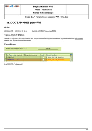 Projet virtuel WM-HUM
Phase : Réalisation
Fiches de Paramétrage
Guide_SAP_Parametrage_Magasin_WM_HUM.doc
89
41. IDOC SAP->MES pour WM
Ordre
2013930975 03/03/2013 12:06 SUISSE-WM T327B idoc WMTORD
Transaction et Chemin
SPRO -> Logistics Execution/ Gestion des emplacements de magasin/ Interfaces/ Systèmes externes/ Paramétrer
gestion des emplacements de magasin
Paramétrage
le WMCATO n’est pas util !!
 