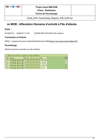 Projet virtuel WM-HUM
Phase : Réalisation
Fiches de Paramétrage
Guide_SAP_Parametrage_Magasin_WM_HUM.doc
95
44. MOB : Affectation Domaine d’activité à File d'attente
Ordre
2013932132 24/08/2013 10:49 SUISSE-WM T346 Définir files d'attente
Transaction et Chemin
SPRO -> Logistics Execution /CollecteMobileDonnées MOB/Gestion de la mise en file d'attente RF :
Paramétrage
Affecter domaines et activités aux files d'attente
 