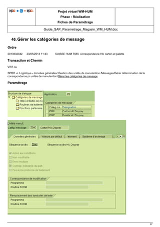 Projet virtuel WM-HUM
Phase : Réalisation
Fiches de Paramétrage
Guide_SAP_Parametrage_Magasin_WM_HUM.doc
97
46. Gérer les catégories de message
Ordre
2013932042 23/05/2013 11:43 SUISSE HUM T685 correspondance HU carton et palette
Transaction et Chemin
V/97 ou
SPRO -> Logistique - données générales/ Gestion des unités de manutention /Messages/Gérer détermination de la
correspondance pr unités de manutention/Gérer les catégories de message
Paramétrage
 