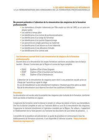 101
Ne peuvent prétendre à l’obtention de la rémunération des stagiaires de la formation
professionnelle
•	Les demandeurs d’emploi indemnisés par Pôle emploi au titre de l’ARE ou un autre em-
ployeur public
•	Les salariés à temps plein
•	Les bénéficiaires d’un contrat de professionnalisation
•	Les bénéficiaires d’un congé de formation
•	Les bénéficiaires d’un contrat d’apprentissage
•	Les personnes en congés parentaux ou maternité
•	Les bénéficiaires d’une bourse ou d’une indemnité
•	Les bénéficiaires d’une allocation d’études
•	Les bénéficiaires d’un contrat aidé
Les formations ouvrant droit à une rémunération de stagiaire de la formation
professionnelle
Ouvrent droit à la rémunération les seules formations sanitaires accessibles sans le bacca-
lauréat – Niveau V autorisées par la Région et suivies de façon complète
• DEAS	 Diplôme d’État d’Aide-Soignant
• DEAP 	 Diplôme d’État d’Auxiliaire de Puériculture
• DEA 	 Diplôme d’État d’Ambulancier
L’obtention de la rémunération de stagiaire ouvre droit à une protection sociale prise en
charge par l’autorité qui agrée le stage.
En cas de redoublement ou de redoublement modulaire, l’étudiant peut être admis au béné-
fice de la rémunération sous réserve d’en réunir les conditions d’attribution.
Procédure
La rémunération est versée selon la présence des stagiaires pour la durée de la formation, conformé-
ment aux textes et barèmes en vigueur.
L’organisme de formation remet le dossier à remplir et indique les pièces à fournir aux demandeurs.
Une fois le dossier complété et saisi sur l’extranet dédié au suivi de la rémunération des stagiaires,
l’organisme le transmet directement à l’opérateur mandaté par la Région. Par ailleurs, il appartient
à l’établissement de lui faire parvenir via l’extranet les documents de suivi (états de présence…).
L’ensemble de la procédure est précisé dans un guide de procédure et communiqué à tous les
établissements de formation concernés. Il est disponible à l’adresse suivante : https://extranet-
formation.regionpaca.fr/
5. LES AIDES INDIVIDUELLES RéGIONALES
5.2 LA RéMUNération des stagiaires de la formation professionnelle
 