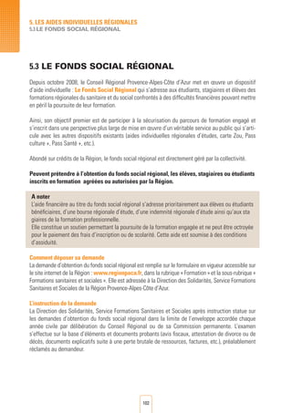 102
5. LES AIDES INDIVIDUELLES RéGIONALES
5.3 LE FONDS SOCIAL Régional
5.3 LE FONDS SOCIAL RéGIONAL	
Depuis octobre 2008, le Conseil Régional Provence-Alpes-Côte d’Azur met en œuvre un dispositif
d’aide individuelle : Le Fonds Social Régional qui s’adresse aux étudiants, stagiaires et élèves des
formations régionales du sanitaire et du social confrontés à des difficultés financières pouvant mettre
en péril la poursuite de leur formation.
Ainsi, son objectif premier est de participer à la sécurisation du parcours de formation engagé et
s’inscrit dans une perspective plus large de mise en œuvre d’un véritable service au public qui s’arti-
cule avec les autres dispositifs existants (aides individuelles régionales d’études, carte Zou, Pass
culture +, Pass Santé +, etc.).
Abondé sur crédits de la Région, le fonds social régional est directement géré par la collectivité.
Peuvent prétendre à l’obtention du fonds social régional, les élèves, stagiaires ou étudiants
inscrits en formation agréées ou autorisées par la Région.
A noter
L’aide financière au titre du fonds social régional s’adresse prioritairement aux élèves ou étudiants
bénéficiaires, d’une bourse régionale d’étude, d’une indemnité régionale d’étude ainsi qu’aux sta
giaires de la formation professionnelle.
Elle constitue un soutien permettant la poursuite de la formation engagée et ne peut être octroyée
pour le paiement des frais d’inscription ou de scolarité. Cette aide est soumise à des conditions
d’assiduité.
Comment déposer sa demande
La demande d’obtention du fonds social régional est remplie sur le formulaire en vigueur accessible sur
le site internet de la Région : www.regionpaca.fr, dans la rubrique « Formation » et la sous-rubrique «
Formations sanitaires et sociales ». Elle est adressée à la Direction des Solidarités, Service Formations
Sanitaires et Sociales de la Région Provence-Alpes-Côte d’Azur.
L’instruction de la demande
La Direction des Solidarités, Service Formations Sanitaires et Sociales après instruction statue sur
les demandes d’obtention du fonds social régional dans la limite de l’enveloppe accordée chaque
année civile par délibération du Conseil Régional ou de sa Commission permanente. L’examen
s’effectue sur la base d’éléments et documents probants (avis fiscaux, attestation de divorce ou de
décès, documents explicatifs suite à une perte brutale de ressources, factures, etc.), préalablement
réclamés au demandeur.
 