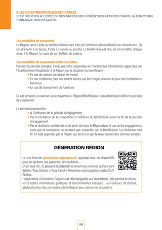 108
5. LES AIDES INDIVIDUELLES RéGIONALES
5.7 LE SOUTIEN à L’EMPLOI DES MASSEURS KINéSITHERAPEUTES DANS LA FONCTION
PUBLIQUE HOSPITALIèRE
Les modalités de versement
La Région verse l’aide au remboursement des frais de formation mensuellement au bénéficiaire. En
cas d’emploi à mi-temps, l’aide est versée au prorata. Le bénéficiaire est tenu de transmettre, chaque
mois, à la Région, la copie de son bulletin de salaire.
Les modalités de suspension et de résiliation
Pendant la période d’emploi, l’aide peut être suspendue en fonction des informations apportées par
l’établissement hospitalier à la Région sur la situation du bénéficiaire :
• En cas de rupture du contrat de travail
• En cas d’absence pour des motifs autres que les congés annuels et pour des évènements
familiaux
• En cas de changement de fonctions
Le cas échéant, un avenant à la convention « Région/Bénéficiaire » sera établi pour définir la période
de suspension.
La convention prend fin :
• A l’échéance de la période d’engagement
• Par la résiliation de la convention à l’initiative du bénéficiaire avant la fin de la période
d’engagement
• Par la résiliation unilatérale et de plein droit par la Région dans le cas où les engagements
visés par la convention ne seraient pas respectés par le bénéficiaire. La résiliation met
fin à l’aide apportée par la Région qui pourra exiger le reversement des sommes versées.
GéNERATION RéGION
Le site Internet generation.regionpaca.fr regroupe tous les dispositifs
pour les lycéens, les apprentis, les étudiants...
En un seul clic, ils peuvent accèdent directement aux services qui leur sont
dédiés : Pass Culture +, Pass Santé + Prévention-contraception, carte ZOU !
Études...
L’application «Génération Région» est téléchargeable sur smartphone, elle permet de décou-
vrir d’autres informations pratiques et fonctionnalités ludiques : jeu-concours, fil d’actus,
géolocalisation des partenaires de la Région pour utiliser les dispositifs.
 