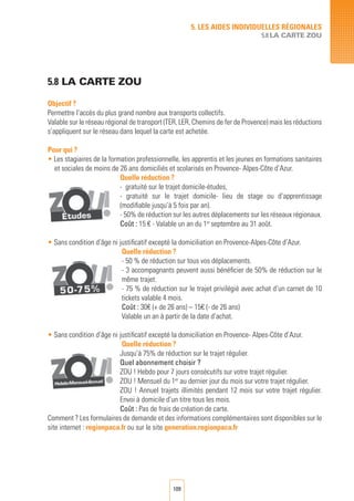 109
5.8 la carte zou
Objectif ?
Permettre l’accès du plus grand nombre aux transports collectifs.
Valable sur le réseau régional de transport (TER, LER, Chemins de fer de Provence) mais les réductions
s’appliquent sur le réseau dans lequel la carte est achetée.
Pour qui ?
• Les stagiaires de la formation professionnelle, les apprentis et les jeunes en formations sanitaires
et sociales de moins de 26 ans domiciliés et scolarisés en Provence- Alpes-Côte d’Azur.
Quelle réduction ?
- gratuité sur le trajet domicile-études,
- gratuité sur le trajet domicile- lieu de stage ou d’apprentissage
(modifiable jusqu’à 5 fois par an).
- 50% de réduction sur les autres déplacements sur les réseaux régionaux.
Coût : 15 € - Valable un an du 1er
septembre au 31 août.
• Sans condition d’âge ni justificatif excepté la domiciliation en Provence-Alpes-Côte d’Azur.
Quelle réduction ?
- 50 % de réduction sur tous vos déplacements.
- 3 accompagnants peuvent aussi bénéficier de 50% de réduction sur le
même trajet.
- 75 % de réduction sur le trajet privilégié avec achat d’un carnet de 10
tickets valable 4 mois.
Coût : 30€ (+ de 26 ans) – 15€ (- de 26 ans)
Valable un an à partir de la date d’achat.
• Sans condition d’âge ni justificatif excepté la domiciliation en Provence- Alpes-Côte d’Azur.
Quelle réduction ?
Jusqu’à 75% de réduction sur le trajet régulier.
Quel abonnement choisir ?
ZOU ! Hebdo pour 7 jours consécutifs sur votre trajet régulier.
ZOU ! Mensuel du 1er
au dernier jour du mois sur votre trajet régulier.
ZOU ! Annuel trajets illimités pendant 12 mois sur votre trajet régulier.
Envoi à domicile d’un titre tous les mois.
Coût : Pas de frais de création de carte.
Comment ? Les formulaires de demande et des informations complémentaires sont disponibles sur le
site internet : regionpaca.fr ou sur le site generation.regionpaca.fr
5. LES AIDES INDIVIDUELLES RéGIONALES
5.8 LA CARTE ZOU
 