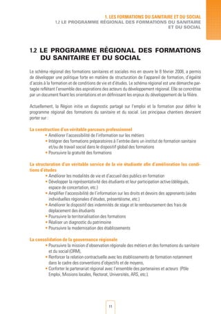 11
1. LES FORMATIONS DU SANITAIRE ET DU SOCIAL
1.2 LE PROGRAMME RégionAL DES FORMATIONS DU SANITAIRE
ET DU SOCIAL
1.2 LE PROGRAMME RégionAL DES FORMATIONS
DU SANITAIRE ET DU SOCIAL
Le schéma régional des formations sanitaires et sociales mis en œuvre le 8 février 2008, a permis
de développer une politique forte en matière de structuration de l’appareil de formation, d’égalité
d’accès à la formation et de conditions de vie et d’études. Le schéma régional est une démarche par-
tagée reflétant l’ensemble des aspirations des acteurs du développement régional. Elle se concrétise
par un document fixant les orientations et en définissant les enjeux du développement de la filière.
Actuellement, la Région initie un diagnostic partagé sur l’emploi et la formation pour définir le
programme régional des formations du sanitaire et du social. Les principaux chantiers devraient
porter sur :
La construction d’un véritable parcours professionnel
• Améliorer l’accessibilité de l’information sur les métiers
•	Intégrer des formations préparatoires à l’entrée dans un institut de formation sanitaire
et/ou de travail social dans le dispositif global des formations
•	Poursuivre la gratuité des formations
La structuration d’un véritable service de la vie étudiante afin d’amélioration les condi-
tions d’études
•	Améliorer les modalités de vie et d’accueil des publics en formation
•	Développer la représentativité des étudiants et leur participation active (délégués,
espace de concertation, etc.)
•	Amplifier l’accessibilité de l’information sur les droits et devoirs des apprenants (aides
individuelles régionales d’études, présentéisme, etc.)
•	Améliorer le dispositif des indemnités de stage et le remboursement des frais de
déplacement des étudiants
•	Poursuivre la territorialisation des formations
•	Réaliser un diagnostic du patrimoine
•	Poursuivre la modernisation des établissements
La consolidation de la gouvernance régionale
•	Poursuivre la mission d’observation régionale des métiers et des formations du sanitaire
et du social (ORM),
•	Renforcer la relation contractuelle avec les établissements de formation notamment
dans le cadre des conventions d’objectifs et de moyens,
•	Conforter le partenariat régional avec l’ensemble des partenaires et acteurs (Pôle
Emploi, Missions locales, Rectorat, Universités, ARS, etc.).
 