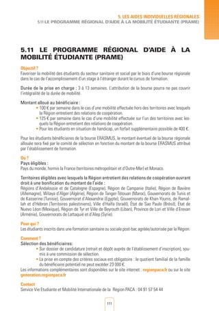 111
5.11 LE PROGRAMME Régional D’AIDE à LA
MOBILITé éTUDIANTE (PRAME)
Objectif ?
Favoriser la mobilité des étudiants du secteur sanitaire et social par le biais d’une bourse régionale
dans le cas de l’accomplissement d’un stage à l’étranger durant le cursus de formation.
Durée de la prise en charge : 3 à 13 semaines. L’attribution de la bourse pourra ne pas couvrir
l’intégralité de la durée de mobilité.
Montant alloué au bénéficiaire :
•	100 € par semaine dans le cas d’une mobilité effectuée hors des territoires avec lesquels
la Région entretient des relations de coopération.
•	125 € par semaine dans le cas d’une mobilité effectuée sur l’un des territoires avec les-
quels la Région entretient des relations de coopération.
•	Pour les étudiants en situation de handicap, un forfait supplémentaire possible de 400 €.
Pour les étudiants bénéficiaires de la bourse ERASMUS, le montant éventuel de la bourse régionale
allouée sera fixé par le comité de sélection en fonction du montant de la bourse ERASMUS attribué
par l’établissement de formation.
Où ?
Pays éligibles :
Pays du monde, hormis la France (territoires métropolitain et d’Outre-Mer) et Monaco.
Territoires éligibles avec lesquels la Région entretient des relations de coopération ouvrant
droit à une bonification du montant de l’aide :
Régions d’Andalousie et de Catalogne (Espagne), Région de Campanie (Italie), Région de Bavière
(Allemagne), Wilaya d’Alger (Algérie), Région de Tanger-Tétouan (Maroc), Gouvernorats de Tunis et
de Kasserine (Tunisie), Gouvernorat d’Alexandrie (Egypte), Gouvernorats de Khan-Younis, de Ramal-
lah et d’Hébron (Territoires palestiniens), Ville d’Haïfa (Israël), État de Sao Paulo (Brésil), État de
Nuevo Léon (Mexique), Région de Tyr et Ville de Beyrouth (Liban), Province de Lori et Ville d’Erevan
(Arménie), Gouvernorats de Lattaquié et d’Alep (Syrie).
Pour qui ?
Les étudiants inscrits dans une formation sanitaire ou sociale post-bac agréée/autorisée par la Région.
Comment ?
Sélection des bénéficiaires:
•	Sur dossier de candidature (retrait et dépôt auprès de l’établissement d’inscription), sou-
mis à une commission de sélection.
•	La prise en compte des critères sociaux est obligatoire : le quotient familial de la famille
du bénéficiaire potentiel ne peut excéder 23 000 €.
Les informations complémentaires sont disponibles sur le site internet : regionpaca.fr ou sur le site
generation.regionpaca.fr
Contact
Service Vie Etudiante et Mobilité Internationale de la Région PACA : 04 91 57 54 44
5. LES AIDES INDIVIDUELLES RéGIONALES
5.11 LE PROGRAMME RégIONAL D’AIDE à la mobilité étudiante (PRAME)
 