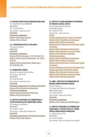 116
6. LES INSTITUTS ET éCOLES DE FORMATION AGRéés ou autorisés par LA RéGION
12. Centre Hospitalier Universitaire Nice
12/14 Avenue de Valombrose
06100 NICE
Tél : 04 92 03 87 33
Site internet : www.chu-nice.fr
SANITAIRE
Formations qualifiantes
Diplôme d’État d’Aide-Soignant
Diplôme d’État d’Infirmier
12.1. Fondation Bellet (CHU Nice)
10, Avenue de Banco
06300 NICE
SANITAIRE
Formations qualifiantes
Diplôme d’État d’Ambulancier - Tél : 04 92 03 21 27
Diplôme d’État d’Infirmier Anesthésiste - Tél : 04 92
03 21 20
Diplôme d’État de Sage-femme / Maïeuticien -
Tél : 04 92 03 21 00
13. Fondation Lenval
Institut de formation Petite Enfance
ZA la Plaine - Bat E1/E2
06200 NICE
Tél : 04 92 29 38 38
Site internet : www.lenval.org
SANITAIRE
Formations préparatoires à l’entrée en formation
Diplôme d’État d’Auxiliaire de Puériculture
Formations qualifiantes
Diplôme d’État d’Auxiliaire de Puériculture
Diplôme d’État de Puéricultrice
14. Institut National de Formation et
d’Application Alpes-Maritimes (INFA)
62, Boulevard Paul Montel
06200 NICE
Tél : 04 93 71 16 08
Site internet : www.infa-formation.com
SANITAIRE
Formations préparatoires à l’entrée en formation
Diplôme d’État d’Aide-Soignant
15. Institut d’Enseignement Supérieur
en Travail Social (IESTS)
6, Rue Chanoine Rance-Bourrey
06105 NICE Cedex 2
Tél : 04 92 07 77 97
Site internet : www.iests.com
SOCIAL
Formations préparatoires à l’entrée en formation
Diplôme d’État d’Aide Médico Psychologique
Diplôme d’État de Moniteur Éducateur
Diplôme d’État de Technicien en Intervention Sociale
et Familiale
Diplôme d’État d’Assistant de Service Social
Diplôme d’État d’Éducateur de Jeunes Enfants
Diplôme d’État d’Éducateur Spécialisé
Formations qualifiantes
Diplôme d’État d’Aide Médico Psychologique
Diplôme d’État de Moniteur Éducateur
Diplôme d’État de Technicien en Intervention Sociale
et Familiale
Certificat d’Aptitude aux Fonctions d’Encadrant et de
Responsable d’Unité d’Intervention Sociale
Diplôme d’État d’Assistant de Service Social
Diplôme d’État d’Éducateur de Jeunes Enfants
Diplôme d’État d’Éducateur Spécialisé
16. IFMK : Institut de Formation en
Masso-kinésithérapie Niçois
Archet 2 Niveau - 3
151, Route de St Antoine de Ginestière
06202 NICE Cedex 3	
Tél : 04 92 03 64 53
Site internet : www.unice.fr/ifmk
SANITAIRE
Formations qualifiantes
Diplôme d’État de Masseur Kinésithérapeute
17. Institut Régional de Formation
Sanitaire et Sociale Paca et Corse
(irfss) Croix Rouge Française
17, Avenue Cap de Croix
06100 NICE
Tél : 04 93 53 86 00
Site internet : http://irfss-pacac.croix-rouge.fr/
 