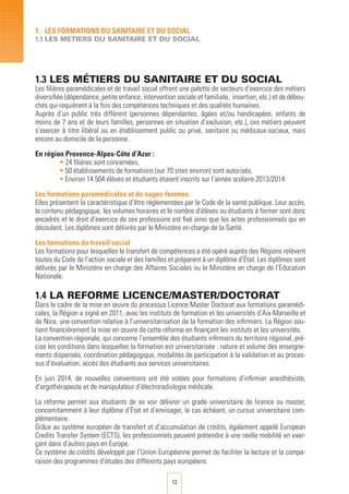 12
1.3 LES MéTIERS DU SANITAIRE ET DU SOCIAL
Les filières paramédicales et de travail social offrent une palette de secteurs d’exercice des métiers
diversifiée (dépendance, petite enfance, intervention sociale et familiale, insertion, etc.) et de débou-
chés qui requièrent à la fois des compétences techniques et des qualités humaines.
Auprès d’un public très différent (personnes dépendantes, âgées et/ou handicapées, enfants de
moins de 7 ans et de leurs familles, personnes en situation d’exclusion, etc.), ces métiers peuvent
s’exercer à titre libéral ou en établissement public ou privé, sanitaire ou médicaux-sociaux, mais
encore au domicile de la personne.
En région Provence-Alpes-Côte d’Azur :
• 24 filières sont concernées,
•	50 établissements de formations (sur 70 sites environ) sont autorisés,
•	Environ 14 504 élèves et étudiants étaient inscrits sur l’année scolaire 2013/2014.
Les formations paramédicales et de sages-femmes
Elles présentent la caractéristique d’être réglementées par le Code de la santé publique. Leur accès,
le contenu pédagogique, les volumes horaires et le nombre d’élèves ou étudiants à former sont donc
encadrés et le droit d’exercice de ces professions est fixé ainsi que les actes professionnels qui en
découlent. Les diplômes sont délivrés par le Ministère en charge de la Santé.
Les formations du travail social
Les formations pour lesquelles le transfert de compétences a été opéré auprès des Régions relèvent
toutes du Code de l’action sociale et des familles et préparent à un diplôme d’État. Les diplômes sont
délivrés par le Ministère en charge des Affaires Sociales ou le Ministère en charge de l’Education
Nationale.
1.4 LA REFORME LICENCE/MASTER/DOCTORAT
Dans le cadre de la mise en œuvre du processus Licence Master Doctorat aux formations paramédi-
cales, la Région a signé en 2011, avec les instituts de formation et les universités d’Aix-Marseille et
de Nice, une convention relative à l’universitarisation de la formation des infirmiers. La Région sou-
tient financièrement la mise en œuvre de cette réforme en finançant les instituts et les universités.
La convention régionale, qui concerne l’ensemble des étudiants infirmiers du territoire régional, pré-
cise les conditions dans lesquelles la formation est universitarisée : nature et volume des enseigne-
ments dispensés, coordination pédagogique, modalités de participation à la validation et au proces-
sus d’évaluation, accès des étudiants aux services universitaires.
En juin 2014, de nouvelles conventions ont été votées pour formations d’infirmier anesthésiste,
d’ergothérapeute et de manipulateur d’électroradiologie médicale.
La réforme permet aux étudiants de se voir délivrer un grade universitaire de licence ou master,
concomitamment à leur diplôme d’état et d’envisager, le cas échéant, un cursus universitaire com-
plémentaire.
Grâce au système européen de transfert et d’accumulation de crédits, également appelé European
Credits Transfer System (ECTS), les professionnels peuvent prétendre à une réelle mobilité en exer-
çant dans d’autres pays en Europe.
Ce système de crédits développé par l’Union Européenne permet de faciliter la lecture et la compa-
raison des programmes d’études des différents pays européens.
1. LES FORMATIONS DU SANITAIRE ET DU SOCIAL
1.3 LES METIERS DU SANITAIRE ET DU SOCIAL
 