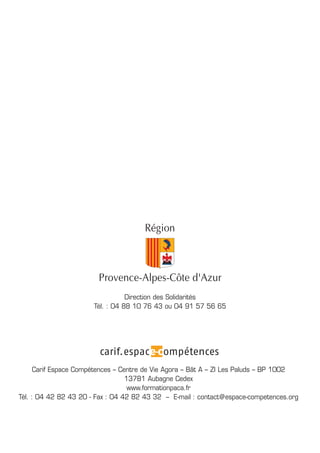 Carif Espace Compétences – Centre de Vie Agora – Bât A – ZI Les Paluds – BP 1002
13781 Aubagne Cedex
www.formationpaca.fr
Tél. : 04 42 82 43 20 - Fax : 04 42 82 43 32 – E-mail : contact@espace-competences.org
Direction des Solidarités
Tél. : 04 88 10 76 43 ou 04 91 57 56 65
 
