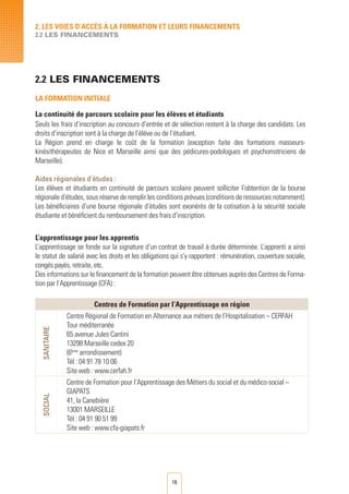 16
2.2 LES FINANCEMENTS
LA FORMATION INITIALE
La continuité de parcours scolaire pour les élèves et étudiants
Seuls les frais d’inscription au concours d’entrée et de sélection restent à la charge des candidats. Les
droits d’inscription sont à la charge de l’élève ou de l’étudiant.
La Région prend en charge le coût de la formation (exception faite des formations masseurs-
kinésithérapeutes de Nice et Marseille ainsi que des pédicures-podologues et psychomotriciens de
Marseille).
Aides régionales d’études :
Les élèves et étudiants en continuité de parcours scolaire peuvent solliciter l’obtention de la bourse
régionale d’études, sous réserve de remplir les conditions prévues (conditions de ressources notamment).
Les bénéficiaires d’une bourse régionale d’études sont exonérés de la cotisation à la sécurité sociale
étudiante et bénéficient du remboursement des frais d’inscription.
L’apprentissage pour les apprentis
L’apprentissage se fonde sur la signature d’un contrat de travail à durée déterminée. L’apprenti a ainsi
le statut de salarié avec les droits et les obligations qui s’y rapportent : rémunération, couverture sociale,
congés payés, retraite, etc.	
Des informations sur le financement de la formation peuvent être obtenues auprès des Centres de Forma-
tion par l’Apprentissage (CFA) :
Centres de Formation par l’Apprentissage en région
SANITAIRE
Centre Régional de Formation en Alternance aux métiers de l’Hospitalisation – CERFAH
Tour méditerranée
65 avenue Jules Cantini
13298 Marseille cedex 20
(6ème
arrondissement)
Tél : 04 91 78 10 06
Site web : www.cerfah.fr
SOCIAL
Centre de Formation pour l’Apprentissage des Métiers du social et du médico-social –
GIAPATS
41, la Canebière
13001 MARSEILLE
Tél : 04 91 90 51 99
Site web : www.cfa-giapats.fr
		
2. LES VOIES D’Accès à LA FORMATION ET LEURS FINANCEMENTS
2.2 LES FINANCEMENTS
 