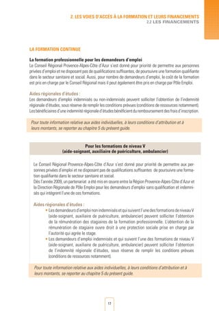 17
LA FORMATION CONTINUE
La formation professionnelle pour les demandeurs d’emploi
Le Conseil Régional Provence-Alpes-Côte d’Azur s’est donné pour priorité de permettre aux personnes
privées d’emploi et ne disposant pas de qualifications suffisantes, de poursuivre une formation qualifiante
dans le secteur sanitaire et social. Aussi, pour nombre de demandeurs d’emploi, le coût de la formation
est pris en charge par le Conseil Régional mais il peut également être pris en charge par Pôle Emploi.
Aides régionales d’études :
Les demandeurs d’emploi indemnisés ou non-indemnisés peuvent solliciter l’obtention de l’indemnité
régionale d’études, sous réserve de remplir les conditions prévues (conditions de ressources notamment).
Lesbénéficiairesd’uneindemnitérégionaled’étudesbénéficientduremboursementdesfraisd’inscription.
Pour toute information relative aux aides individuelles, à leurs conditions d’attribution et à
leurs montants, se reporter au chapitre 5 du présent guide.
Pour les formations de niveau V
(aide-soignant, auxiliaire de puériculture, ambulancier)
Le Conseil Régional Provence-Alpes-Côte d’Azur s’est donné pour priorité de permettre aux per-
sonnes privées d’emploi et ne disposant pas de qualifications suffisantes de poursuivre une forma-
tion qualifiante dans le secteur sanitaire et social.
Dès l’année 2009, un partenariat a été mis en œuvre entre la Région Provence-Alpes-Côte d’Azur et
la Direction Régionale de Pôle Emploi pour les demandeurs d’emploi sans qualification et indemni-
sés qui intègrent l’une de ces formations.
Aides régionales d’études :
•	Lesdemandeursd’emploinonindemnisésetquisuiventl’unedesformationsdeniveauV
(aide-soignant, auxiliaire de puériculture, ambulancier) peuvent solliciter l’obtention
de la rémunération des stagiaires de la formation professionnelle. L’obtention de la
rémunération de stagiaire ouvre droit à une protection sociale prise en charge par
l’autorité qui agrée le stage.
•	Les demandeurs d’emploi indemnisés et qui suivent l’une des formations de niveau V
(aide-soignant, auxiliaire de puériculture, ambulancier) peuvent solliciter l’obtention
de l’indemnité régionale d’études, sous réserve de remplir les conditions prévues
(conditions de ressources notamment).
Pour toute information relative aux aides individuelles, à leurs conditions d’attribution et à
leurs montants, se reporter au chapitre 5 du présent guide.
2. LES VOIES D’Accès à LA FORMATION ET LEURS FINANCEMENTS
2.2 LES FINANCEMENTS
 