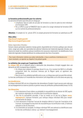 18
La formation professionnelle pour les salariés
Le coût de la formation peut être pris en charge par :
• L’employeur dans le cadre de son plan de formation ou dans le cadre du droit individuel
à la formation (DIF).
• Par un OPCA ou par le FONGECIF dans le cadre d’un congé individuel de formation (CIF)
ou d’un contrat de professionnalisation.
Attention : A compter du 1er janvier 2015, le compte personnel de formation se substituera au DIF.
Sites utiles :
http://travail-emploi.gouv.fr/
http://www.fongecif-paca.com/
Aides régionales d’études :
Certains statuts particuliers (salariés à temps partiel, disponibilité de la fonction publique sans rémuné-
ration, congé sans solde, etc.) permettent de solliciter l’obtention de l’indemnité régionale d’études, sous
réserve de remplir les conditions prévues (conditions de ressources notamment). Les bénéficiaires d’une
indemnité régionale d’études bénéficient du remboursement des frais d’inscription.
Pour toute information relative aux aides individuelles, à leurs conditions d’attribution et à
leurs montants, se reporter au chapitre 5 du présent guide.
La validation des acquis par l’expérience (VAE)
Le chèque VAE est un dispositif gratuit à destination des demandeurs d’emploi engagés dans une
démarche de VAE et proposé deux modalités :
• Un chèque pour préparer le passage devant le jury, d’un montant de 550 € et utilisable
uniquement dans les structures retenues par la Région après un agrément des
certificateurs.
•Danslecasd’unevalidationpartiellesuiteaujury,unchèquepourpost-jurypeutêtreoctroyé.
La liste des certificateurs et l’ensemble des informations sont disponibles sur le site www.vae-paca.org
Les bénéficiaires
Le chèque individuel VAE est mis à disposition des demandeurs d’emploi n’ayant aucune autre aide pour
cet accompagnement et visant en priorité un premier niveau de certification professionnelle (niveau V et IV).
Les démarches
1. Il est nécessaire d’avoir obtenu au préalable la recevabilité de son dossier de VAE auprès
des instances régionales du ministère dont la certification dépend.
2. Une fois la recevabilité accordée, il faut se rendre sur le site de la Région www.
regionpaca.fr, (rubrique formation, puis rubrique chèque individuel VAE) pour remplir
une demande de chèque.
3. Il est nécessaire d’imprimer l’accusé de réception délivré à l’issue de l’inscription et de
l’envoyer, accompagné du document de recevabilité pour la certification visée, à l’adresse
indiquée au dos du document.
4. Si la demande est acceptée, le chèque individuel VAE sera adressé au bénéficiaire avec
la liste des certificateurs retenus qui réalisent l’accompagnement.
2. LES VOIES D’Accès à LA FORMATION ET LEURS FINANCEMENTS
2.2 LES FINANCEMENTS
 