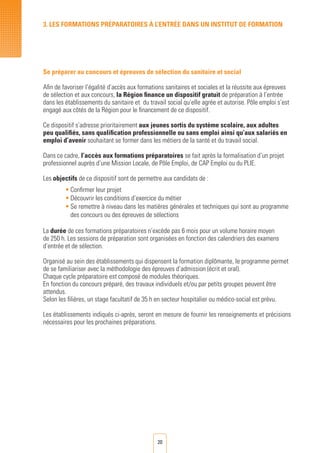 20
Se préparer au concours et épreuves de sélection du sanitaire et social
Afin de favoriser l’égalité d’accès aux formations sanitaires et sociales et la réussite aux épreuves
de sélection et aux concours, la Région finance un dispositif gratuit de préparation à l’entrée
dans les établissements du sanitaire et du travail social qu’elle agrée et autorise. Pôle emploi s’est
engagé aux côtés de la Région pour le financement de ce dispositif.
Ce dispositif s’adresse prioritairement aux jeunes sortis du système scolaire, aux adultes
peu qualifiés, sans qualification professionnelle ou sans emploi ainsi qu’aux salariés en
emploi d’avenir souhaitant se former dans les métiers de la santé et du travail social.
Dans ce cadre, l’accès aux formations préparatoires se fait après la formalisation d’un projet
professionnel auprès d’une Mission Locale, de Pôle Emploi, de CAP Emploi ou du PLIE.
Les objectifs de ce dispositif sont de permettre aux candidats de :
•	Confirmer leur projet
•	Découvrir les conditions d’exercice du métier
•	Se remettre à niveau dans les matières générales et techniques qui sont au programme
des concours ou des épreuves de sélections
La durée de ces formations préparatoires n’excède pas 6 mois pour un volume horaire moyen
de 250 h. Les sessions de préparation sont organisées en fonction des calendriers des examens
d’entrée et de sélection.
Organisé au sein des établissements qui dispensent la formation diplômante, le programme permet
de se familiariser avec la méthodologie des épreuves d’admission (écrit et oral).
Chaque cycle préparatoire est composé de modules théoriques.
En fonction du concours préparé, des travaux individuels et/ou par petits groupes peuvent être
attendus.
Selon les filières, un stage facultatif de 35 h en secteur hospitalier ou médico-social est prévu.
Les établissements indiqués ci-après, seront en mesure de fournir les renseignements et précisions
nécessaires pour les prochaines préparations.
3. LES FORMATIONS PRéPARATOIRES à L’ENTRéE DANS UN INSTITUT DE FORMATION
 