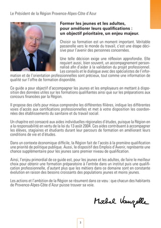 3
Le Président de la Région Provence-Alpes-Côte d’Azur
Former les jeunes et les adultes,
pour améliorer leurs qualifications :
un objectif prioritaire, un enjeu majeur.
Choisir sa formation est un moment important. Véritable
passerelle vers le monde du travail, c’est une étape déci-
sive pour l’avenir des personnes concernées.
Une telle décision exige une réflexion approfondie. Elle
requiert aussi, bien souvent, un accompagnement person-
nalisé afin d’aider à la validation du projet professionnel.
Les conseils et le dialogue avec des spécialistes de l’infor-
mation et de l’orientation professionnelles sont précieux, tout comme une information de
qualité sur l’offre de formation disponible.
Ce guide a pour objectif d’accompagner les jeunes et les employeurs en mettant à dispo-
sition des données utiles sur les formations qualifiantes ainsi que sur les préparations aux
concours financées par la Région.
Il propose des clefs pour mieux comprendre les différentes filières, indique les différentes
voies d’accès aux certifications professionnelles et met à votre disposition les coordon-
nées des établissements du sanitaire et du travail social.
Un chapitre est consacré aux aides individuelles régionales d’études, puisque la Région en
a la responsabilité en vertu de la loi du 13 août 2004. Ces aides contribuent à accompagner
les élèves, stagiaires et étudiants durant leur parcours de formation en améliorant leurs
conditions de vie et d’études.
Dans un contexte économique difficile, la Région fait de l’accès à la première qualification
une priorité de politique publique. Aussi, le dispositif des Emplois d’Avenir, représente une
chance supplémentaire pour les jeunes sans premier niveau de qualification.
Ainsi, l’enjeu primordial de ce guide est, pour les jeunes et les adultes, de faire le meilleur
choix pour obtenir une formation préparatoire à l’entrée dans un institut puis une qualifi-
cation professionnelle, d’autant plus que les métiers dans ce domaine sont en constante
évolution en raison des besoins croissants des populations jeunes et moins jeunes.
Les actions et l’ambition de la Région se résument dans ce vœu : que chacun des habitants
de Provence-Alpes-Côte d’Azur puisse trouver sa voie.
 