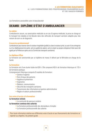35
Les formations accessibles sans le baccalauréat
DEAMB : DIPLôME D’éTAT D’AMBULANCIER
Le métier
L’ambulancier assure, sur prescription médicale ou en cas d’urgence médicale, la prise en charge et
le transport de malades et de blessés dans des véhicules de transport sanitaire adaptés pour des
raisons de soin ou de diagnostic.
L’exercice professionnel
L’ambulancierpeutexercerdanslesecteurhospitalier(public)oudanslesecteurprivé,auseind’uneentreprise
ou d’un établissement de santé, soit en qualité de salarié, soit en créant sa propre entreprise (il doit avoir été
agréé par la Préfecture après avis du Comité des transports sanitaires).
Le diplôme d’État
La formation est sanctionnée par un diplôme de niveau V délivré par le Ministère en charge de la
Santé.
La formation
La formation est d’une durée totale de 630 h. Elle comprend 455 h de formation théorique et 175 h
de formation pratique.
L’enseignement théorique comporte 8 modules de formation :
• Gestes d’urgence
• État clinique des patients
• Hygiène et prévention
• Ergonomie
• Relation, communication
• Sécurité des transports sanitaires
• Transmission des informations et gestion administrative
• Règles et valeurs professionnelles
Les voies d’accès à la formation
La formation initiale
• La continuité de parcours scolaire
La formation continue des salariés
• La formation professionnelle des demandeurs d’emploi	
• La formation professionnelle des salariés		
Pour toute information relative aux différentes voies d’accès et aux financements des formations se
reporter au chapitre 2 du présent guide.
4. LES FORMATIONS QUALIFIANTES
4.1 LES FORMATIONS DES PROFESSIONS PARAMéDICALES
ET DE SAGES-FEMMES
 