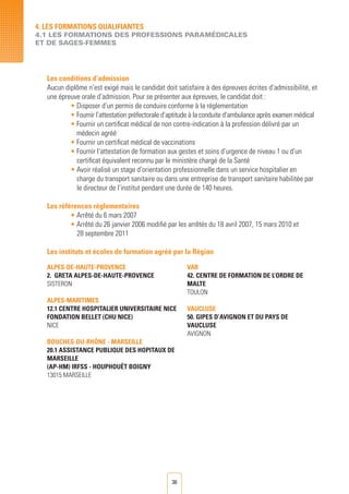 36
Les conditions d’admission
Aucun diplôme n’est exigé mais le candidat doit satisfaire à des épreuves écrites d’admissibilité, et
une épreuve orale d’admission. Pour se présenter aux épreuves, le candidat doit :
• Disposer d’un permis de conduire conforme à la réglementation
• Fournir l’attestation préfectorale d’aptitude à la conduite d’ambulance après examen médical
• Fournir un certificat médical de non contre-indication à la profession délivré par un
médecin agréé
• Fournir un certificat médical de vaccinations
• Fournir l’attestation de formation aux gestes et soins d’urgence de niveau 1 ou d’un
	 certificat équivalent reconnu par le ministère chargé de la Santé
• Avoir réalisé un stage d’orientation professionnelle dans un service hospitalier en
	 charge du transport sanitaire ou dans une entreprise de transport sanitaire habilitée par
	 le directeur de l’institut pendant une durée de 140 heures.
Les références règlementaires
• Arrêté du 6 mars 2007
• Arrêté du 26 janvier 2006 modifié par les arrêtés du 18 avril 2007, 15 mars 2010 et
	 28 septembre 2011
Les instituts et écoles de formation agréé par la Région
4. LES FORMATIONS QUALIFIANTES
4.1 LES FORMATIONS DES PROFESSIONS PARAMéDICALES
ET DE SAGES-FEMMES
ALPES-DE-HAUTE-PROVENCE
2. GRETA ALPES-DE-HAUTE-PROVENCE
SISTERON
ALPES-MARITIMES
12.1 CENTRE HOSPITALIER UNIVERSITAIRE NICE
FONDATION BELLET (CHU NICE)
NICE
BOUCHES-DU-RHÔNE - MARSEILLE
20.1 ASSISTANCE PUBLIQUE DES HOPITAUX DE
MARSEILLE
(AP-HM) IRFSS - HOUPHOUËT BOIGNY
13015 MARSEILLE
VAR
42. CENTRE DE FORMATION DE L’ORDRE DE
MALTE
TOULON
VAUCLUSE
50. GIPES D’AVIGNON ET DU PAYS DE
VAUCLUSE
AVIGNON
 