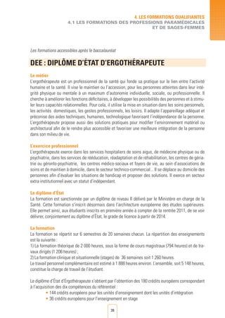 39
4. LES FORMATIONS QUALIFIANTES
4.1 LES FORMATIONS DES PROFESSIONS PARAMéDICALES
ET DE SAGES-FEMMES
Les formations accessibles après le baccalauréat
DEE : DIPLôME D’éTAT D’ERGOTHéRAPEUTE		
Le métier
L’ergothérapeute est un professionnel de la santé qui fonde sa pratique sur le lien entre l’activité
humaine et la santé. Il vise le maintien ou l’accession, pour les personnes atteintes dans leur inté-
grité physique ou mentale à un maximum d’autonomie individuelle, sociale, ou professionnelle. Il
cherche à améliorer les fonctions déficitaires, à développer les possibilités des personnes et à stimu-
ler leurs capacités relationnelles. Pour cela, il utilise la mise en situation dans les soins personnels,
les activités domestiques, les gestes professionnels, les loisirs. Il adapte l’appareillage adéquat et
préconise des aides techniques, humaines, technologique favorisant l’indépendance de la personne.
L’ergothérapeute propose aussi des solutions pratiques pour modifier l’environnement matériel ou
architectural afin de le rendre plus accessible et favoriser une meilleure intégration de la personne
dans son milieu de vie.
L’exercice professionnel
L’ergothérapeute exerce dans les services hospitaliers de soins aigus, de médecine physique ou de
psychiatrie, dans les services de rééducation, réadaptation et de réhabilitation, les centres de géria-
trie ou géronto-psychiatrie, les centres médico-sociaux et foyers de vie, au sein d’associations de
soins et de maintien à domicile, dans le secteur technico-commercial... Il se déplace au domicile des
personnes afin d’évaluer les situations de handicap et proposer des solutions. Il exerce en secteur
extra institutionnel avec un statut d’indépendant.
Le diplôme d’État
La formation est sanctionnée par un diplôme de niveau II délivré par le Ministère en charge de la
Santé. Cette formation s’inscrit désormais dans l’architecture européenne des études supérieures.
Elle permet ainsi, aux étudiants inscrits en première année à compter de la rentrée 2011, de se voir
délivrer, conjointement au diplôme d’État, le grade de licence à partir de 2014.
La formation
La formation se répartit sur 6 semestres de 20 semaines chacun. La répartition des enseignements
est la suivante :
1) La formation théorique de 2 000 heures, sous la forme de cours magistraux (794 heures) et de tra-
vaux dirigés (1 206 heures) ;
2) La formation clinique et situationnelle (stages) de 36 semaines soit 1 260 heures.
Le travail personnel complémentaire est estimé à 1 888 heures environ. L’ensemble, soit 5 148 heures,
constitue la charge de travail de l’étudiant.
Le diplôme d’État d’Ergothérapeute s’obtient par l’obtention des 180 crédits européens correspondant
à l’acquisition des dix compétences du référentiel :
• 144 crédits européens pour les unités d’enseignement dont les unités d’intégration
• 36 crédits européens pour l’enseignement en stage
 